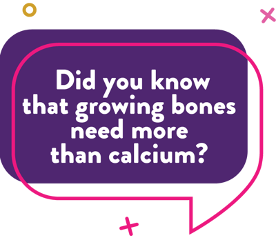 Did you know that growing bones need more than calcium?